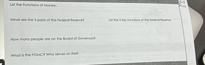 List the Functions of Money: 
2 º 
What are the 3 parts of the Federal Reserve? List the 5 key functions of the Federal Reserve. 
How many people are on the Board of Governors? 
What is the FOMC? Who serves on this?