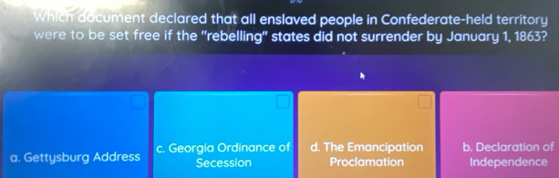 Which document declared that all enslaved people in Confederate-held territory
were to be set free if the "rebelling" states did not surrender by January 1, 1863?
a. Gettysburg Address c. Georgia Ordinance of d. The Emancipation b. Declaration of
Secession Proclamation Independence