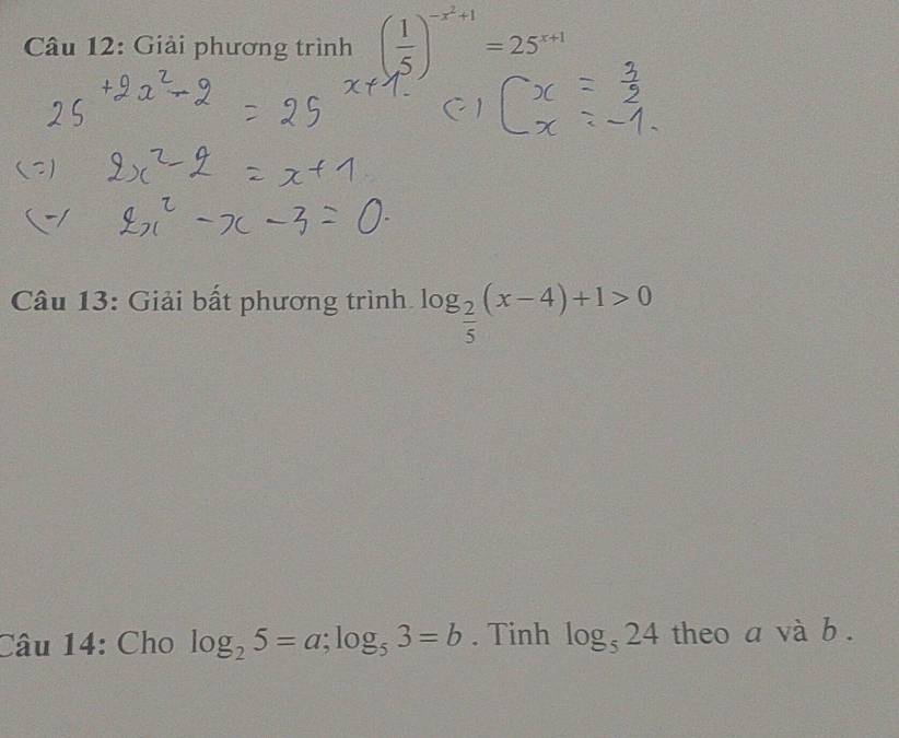 Giải phương trình ( 1/5 )^-x^2+1=25^(x+1)
Câu 13: Giải bất phương trình. log _ 2/5 (x-4)+1>0
Câu 14: Cho log _25=a; log _53=b. Tinh log _524 theo a và b.