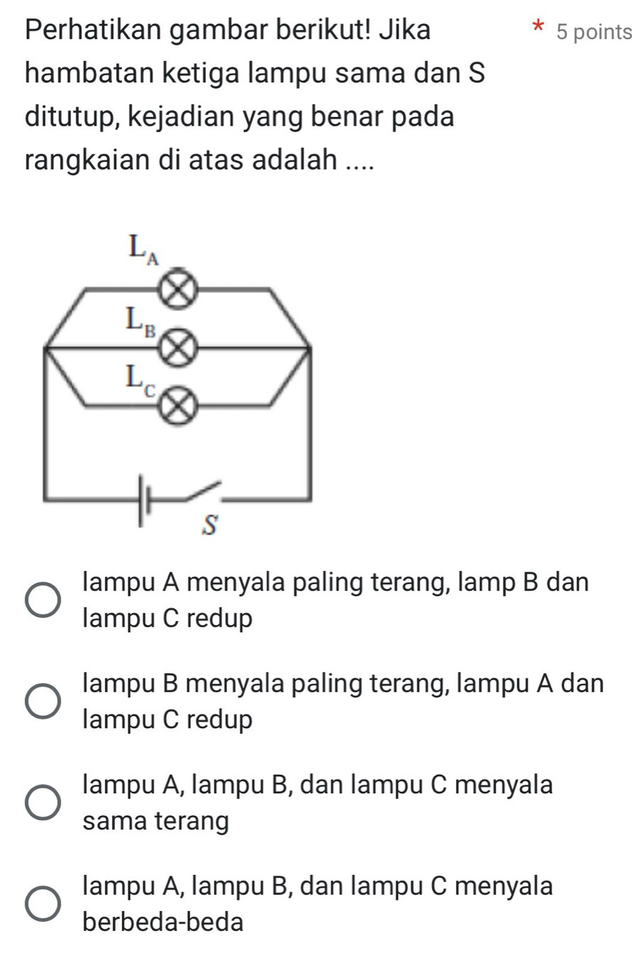 Perhatikan gambar berikut! Jika 5 points
hambatan ketiga lampu sama dan S
ditutup, kejadian yang benar pada
rangkaian di atas adalah ....
lampu A menyala paling terang, lamp B dan
Iampu C redup
lampu B menyala paling terang, lampu A dan
Iampu C redup
lampu A, lampu B, dan lampu C menyala
sama terang
lampu A, lampu B, dan lampu C menyala
berbeda-beda