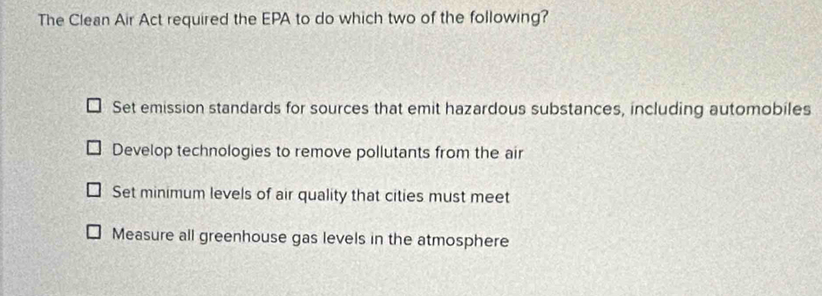 The Clean Air Act required the EPA to do which two of the following?
Set emission standards for sources that emit hazardous substances, including automobiles
Develop technologies to remove pollutants from the air
Set minimum levels of air quality that cities must meet
Measure all greenhouse gas levels in the atmosphere