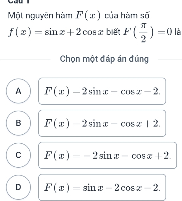 Cau
Một nguyên hàm F(x) của hàm số
f(x)=sin x+2cos x biết F( π /2 )=0 là
Chọn một đáp án đúng
A F(x)=2sin x-cos x-2.
B F(x)=2sin x-cos x+2.
C F(x)=-2sin x-cos x+2.
D F(x)=sin x-2cos x-2.