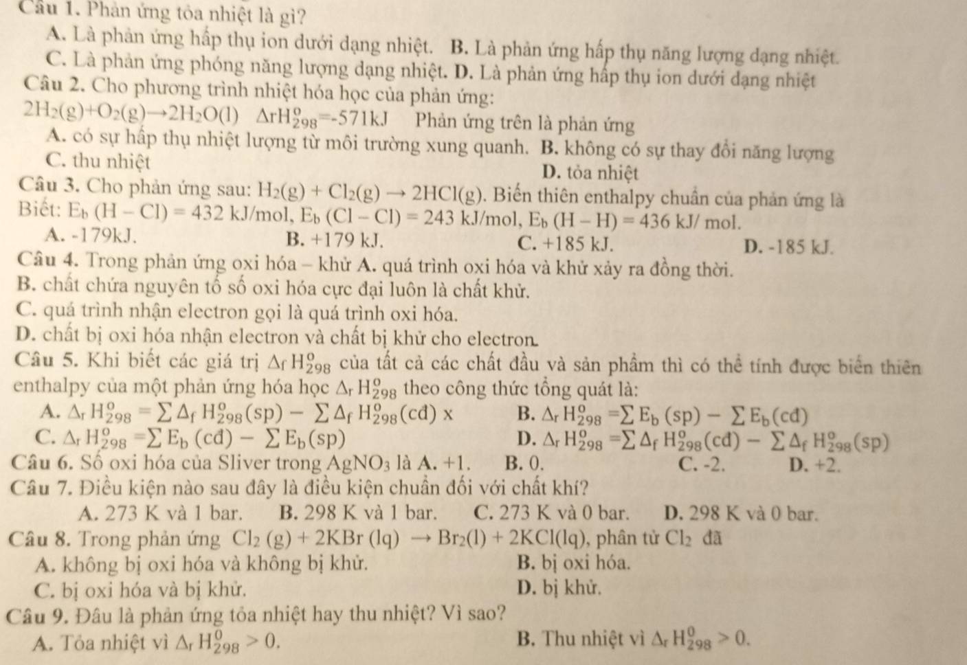 Cầu 1. Phản ứng tỏa nhiệt là gì?
A. Là phản ứng hấp thụ ion dưới dạng nhiệt. B. Là phản ứng hấp thụ năng lượng dạng nhiệt.
C. Là phản ứng phóng năng lượng dạng nhiệt. D. Là phản ứng hấp thụ ion dưới dạng nhiệt
Câu 2. Cho phương trình nhiệt hóa học của phản ứng:
2H_2(g)+O_2(g)to 2H_2O(l) △ rH_(298)^o=-571kJ Phản ứng trên là phản ứng
A. có sự hấp thụ nhiệt lượng từ môi trường xung quanh. B. không có sự thay đổi năng lượng
C. thu nhiệt D. tỏa nhiệt
Câu 3. Cho phản ứng sau: H_2(g)+Cl_2(g)to 2HCl(g). Biến thiên enthalpy chuẩn của phản ứng là
Biết: E_b(H-Cl)=432kJ/mol, E_b(Cl-Cl)=243kJ/mol,E_b(H-H)=436kJ/mol.
A. -179kJ. B. +179 kJ. C. +185 kJ. D. -185 kJ.
Câu 4. Trong phản ứng oxi hóa - khử A. quá trình oxi hóa và khử xảy ra đồng thời.
B. chất chứa nguyên tố số oxi hóa cực đại luôn là chất khử.
C. quá trình nhận electron gọi là quá trình oxi hóa.
D. chất bị oxi hóa nhận electron và chất bị khử cho electron.
Câu 5. Khi biết các giá trị △ _fH_(298)^o của tất cả các chất đầu và sản phầm thì có thể tính được biển thiên
enthalpy của một phản ứng hóa học △ _rH_(298)^o theo công thức tổng quát là:
A. △ _rH_(298)^o=sumlimits △ _fH_(298)^o(sp)-sumlimits △ _fH_(298)^o (cd)x B. △ _rH_(298)^o=sumlimits E_b(sp)-sumlimits E_b(cd)
C. △ _rH_(298)^o=sumlimits E_b(cd)-sumlimits E_b(sp) D. △ _rH_(298)^o=sumlimits △ _fH_(298)^o(cd)-sumlimits △ _fH_(298)^o(sp)
Câu 6. Số oxi hóa của Sliver trong AgNO_3 là A.+1 B. 0. C. -2. D. +2.
Câu 7. Điều kiện nào sau đây là điều kiện chuần đối với chất khí?
A. 273 K và 1 bar. B. 298 K và 1 bar. C. 273 K và 0 bar. D. 298 K và 0 bar.
Câu 8. Trong phản ứng Cl_2(g)+2KBr(lq)to Br_2(l)+2KCl(lq) , phân tử Cl_2 dã
A. không bị oxi hóa và không bị khử. B. bị oxi hóa.
C. bị oxi hóa và bị khử. D. bị khử.
Câu 9. Đâu là phản ứng tỏa nhiệt hay thu nhiệt? Vì sao?
A. Tỏa nhiệt vì △ _rH_(298)^0>0. B. Thu nhiệt vì △ _rH_(298)^0>0.