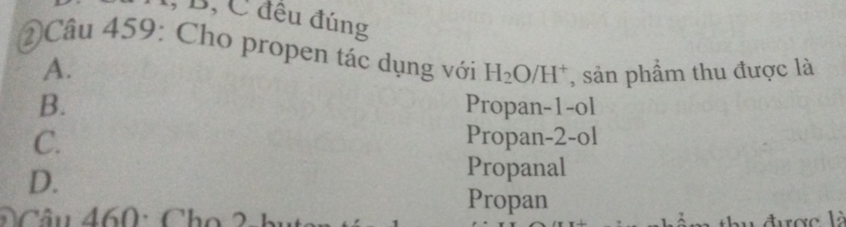 1, B, C đêu đúng
Câu 459: Cho propen tác dụng với H_2O/H^+ , sản phẩm thu được là
A.
B. Propan-1-ol
C. Propan-2-ol
D.
Propanal
Câu 460: Cho 2-1
Propan
được là