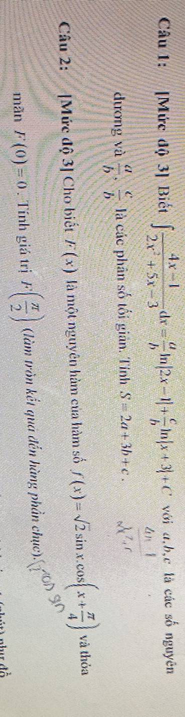 [Mức độ 3] Biết ∈t  (4x-1)/2x^2+5x-3 dx= a/b ln |2x-1|+ c/b ln |x+3|+C với a, b, c là các số nguyên 
4n1 
dương và  a/b ·  c/b  là các phân số tối gián. Tính S=2a+3b+c *. 2x^(2,c)c^7t^c
Câu 2: [ M ức dhat Q3| Cho biết F(x) là một nguyên hàm của hàm số f(x)=sqrt(2)sin x.cos (x+ π /4 ) và thỏa 
mãn F(0)=0. Tính giá trị F( π /2 ) ' (àm tròn kết qua đến hàng phần chục' 4^(∈fty)
a1
40