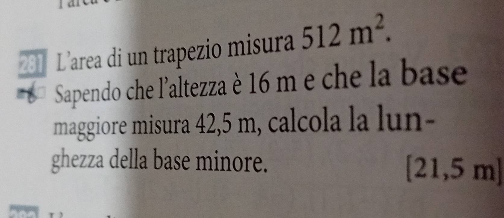 201 L'area di un trapezio misura 512m^2. 
Sapendo che l'altezza è 16 m e che la base 
maggiore misura 42,5 m, calcola la lun- 
ghezza della base minore.
[21,5 m ]