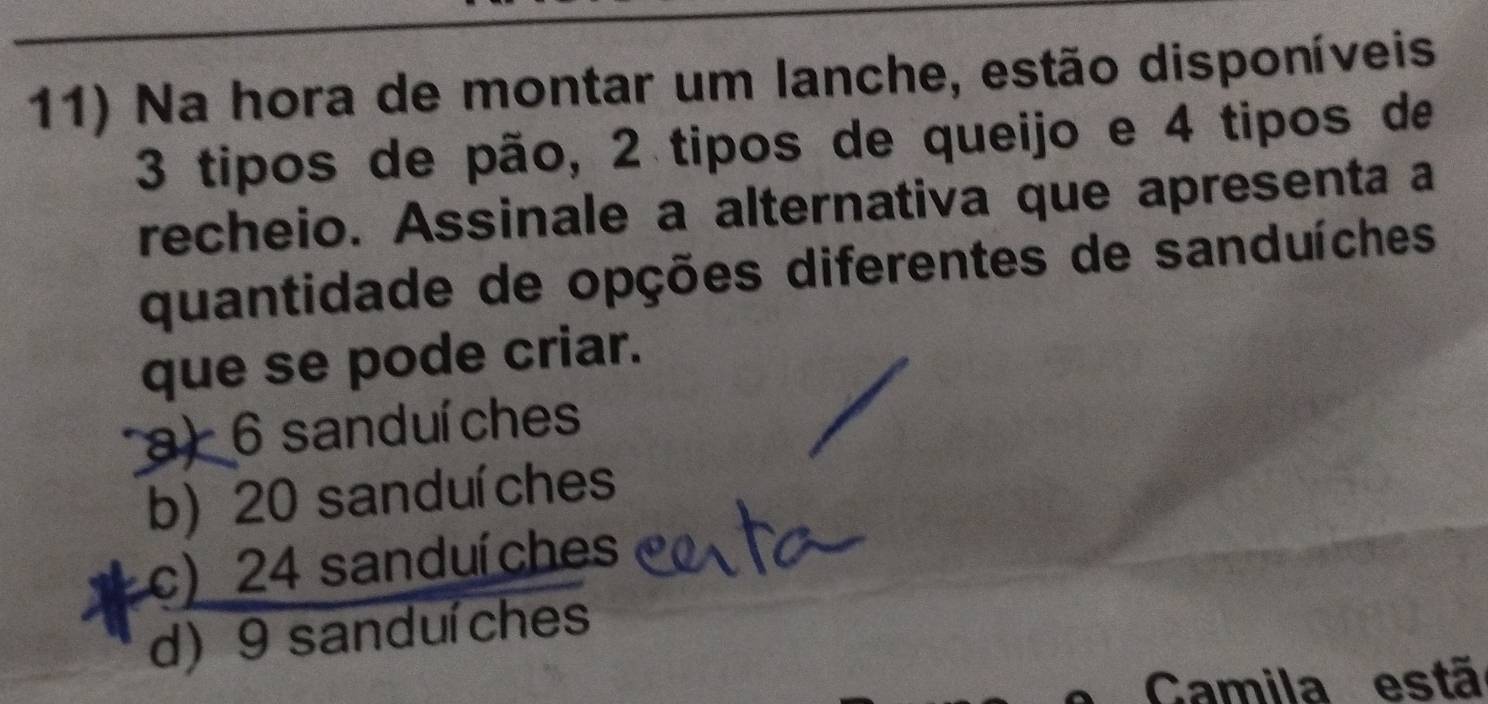 Na hora de montar um lanche, estão disponíveis
3 tipos de pão, 2 tipos de queijo e 4 tipos de
recheio. Assinale a alternativa que apresenta a
quantidade de opções diferentes de sanduíches
que se pode criar.
a) 6 sanduíches
b) 20 sanduíches
c) 24 sanduíches
d) 9 sanduíches
Camila estã