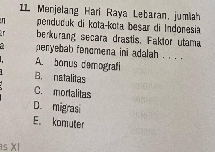 Menjelang Hari Raya Lebaran, jumlah
n penduduk di kota-kota besar di Indonesia
ar berkurang secara drastis. Faktor utama
a penyebab fenomena ini adalah . . . .
A. bonus demografi
B. natalitas
C. mortalitas
D. migrasi
E. komuter
s XI