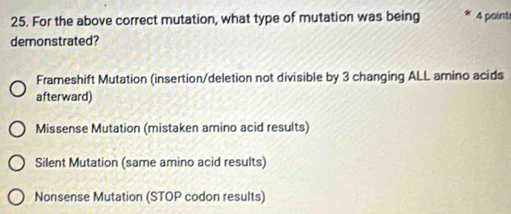 For the above correct mutation, what type of mutation was being 4 point
demonstrated?
Frameshift Mutation (insertion/deletion not divisible by 3 changing ALL amino acids
afterward)
Missense Mutation (mistaken amino acid results)
Silent Mutation (same amino acid results)
Nonsense Mutation (STOP codon results)