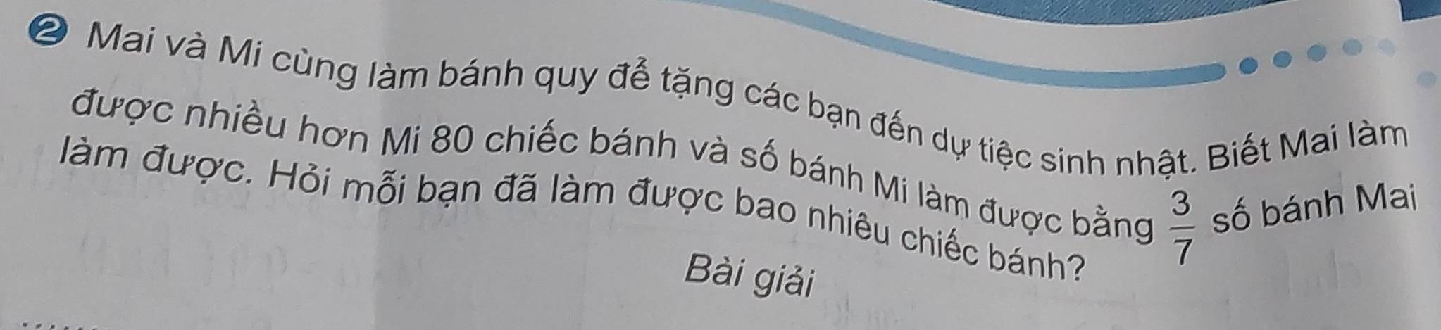 ② Mai và Mi cùng làm bánh quy để tặng các bạn đến dự tiệc sinh nhật. Biết Mai làm 
được nhiều hơn Mi 80 chiếc bánh và số bánh Mi làm được bằng  3/7  số bánh Mai 
àm được. Hỏi mỗi bạn đã làm được bao nhiêu chiếc bánh? 
Bài giải