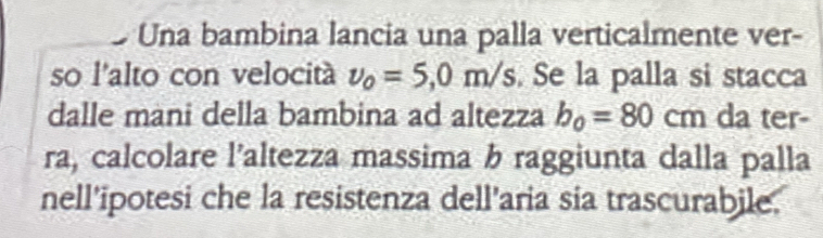 Una bambina lancia una palla verticalmente ver- 
so l'alto con velocitá v_0=5,0m/s. Se la palla si stacca 
dalle mani della bambina ad altezza b_0=80cm da ter- 
ra, calcolare l’altezza massima b raggiunta dalla palla 
nell'ipotesi che la resistenza dell’aria sia trascurabile.