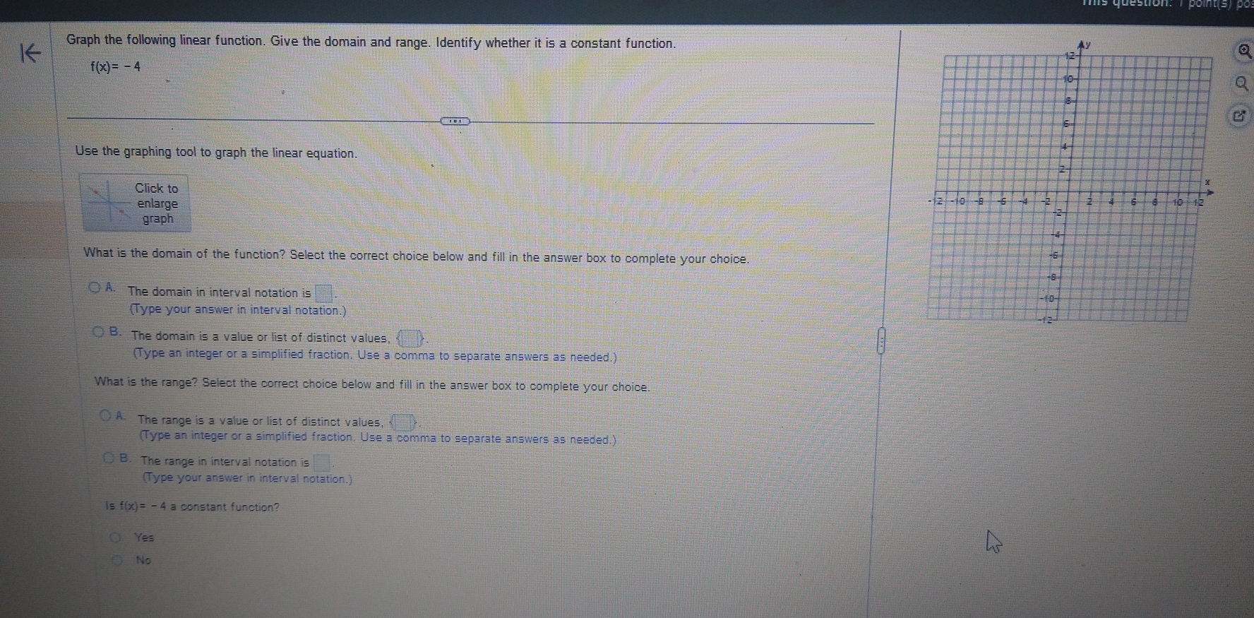 Graph the following linear function. Give the domain and range. Identify whether it is a constant function.
f(x)=-4
Use the graphing tool to graph the linear equation.
Click to 
enlarge
graph
What is the domain of the function? Select the correct choice below and fill in the answer box to complete your choice.
The domain in interval notation is
(Type your answer in interval notation.)
The domain is a value or list of distinct values
(Type an integer or a simplified fraction. Use a comma to separate answers as needed.)
What is the range? Select the correct choice below and fill in the answer box to complete your choice
A. The range is a value or list of distinct values,
(Type an integer or a simplified fraction. Use a comma to separate answers as needed.)
B. The range in interval notation is
(Type your answer in interval notation.)
f(x)=-4 a constant function?
Yes
No