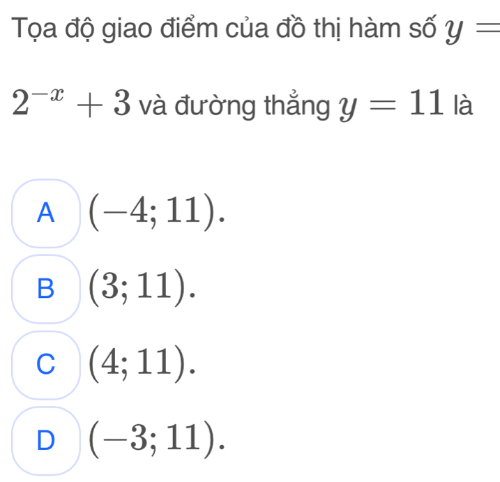 Tọa độ giao điểm của đồ thị hàm số y=
2^(-x)+3 và đường thẳng y=11 là
A (-4;11).
B (3;11).
C (4;11).
D (-3;11).