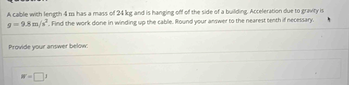 A cable with length 4 m has a mass of 24 kg and is hanging off of the side of a building. Acceleration due to gravity is
g=9.8m/s^2. Find the work done in winding up the cable. Round your answer to the nearest tenth if necessary. 
Provide your answer below:
W=□ J