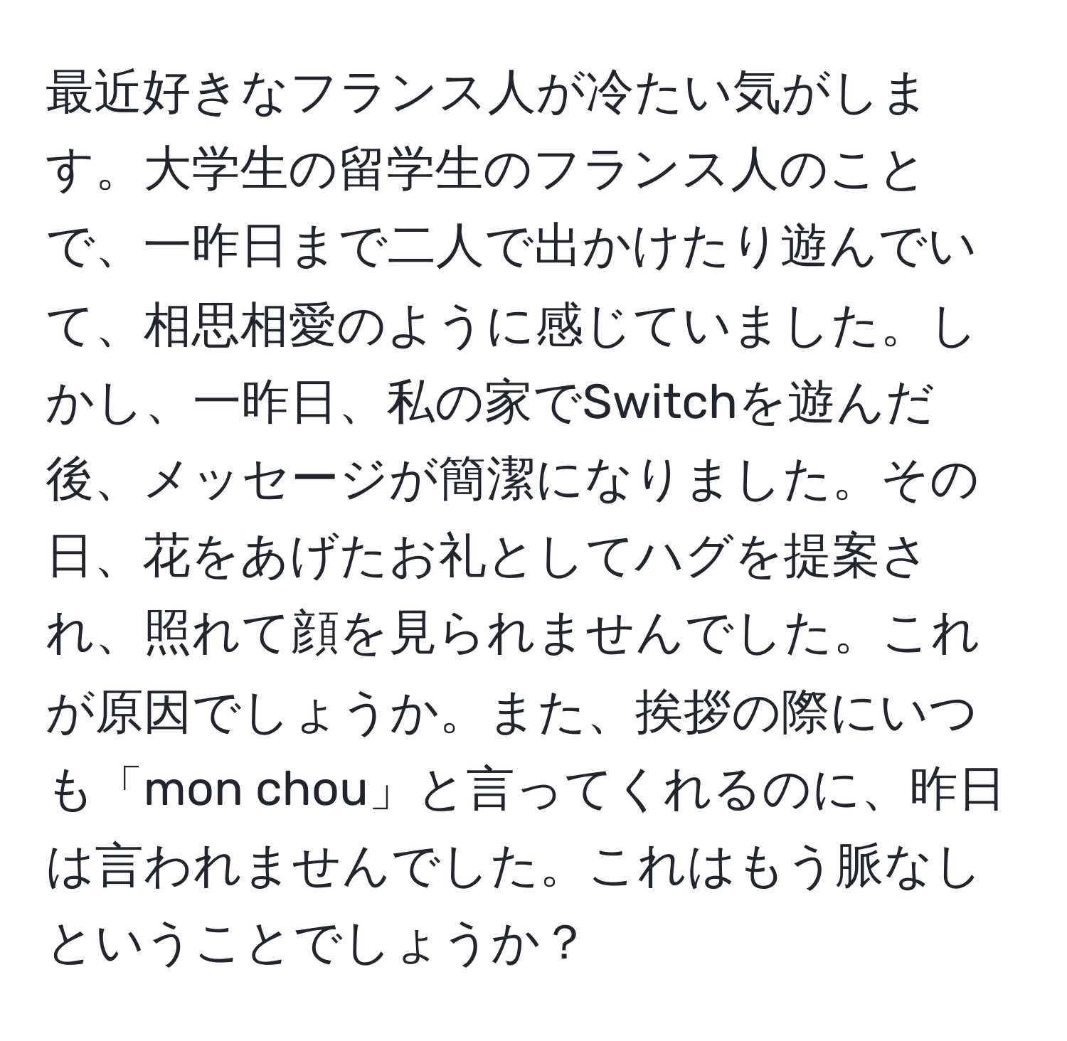 最近好きなフランス人が冷たい気がします。大学生の留学生のフランス人のことで、一昨日まで二人で出かけたり遊んでいて、相思相愛のように感じていました。しかし、一昨日、私の家でSwitchを遊んだ後、メッセージが簡潔になりました。その日、花をあげたお礼としてハグを提案され、照れて顔を見られませんでした。これが原因でしょうか。また、挨拶の際にいつも「mon chou」と言ってくれるのに、昨日は言われませんでした。これはもう脈なしということでしょうか？