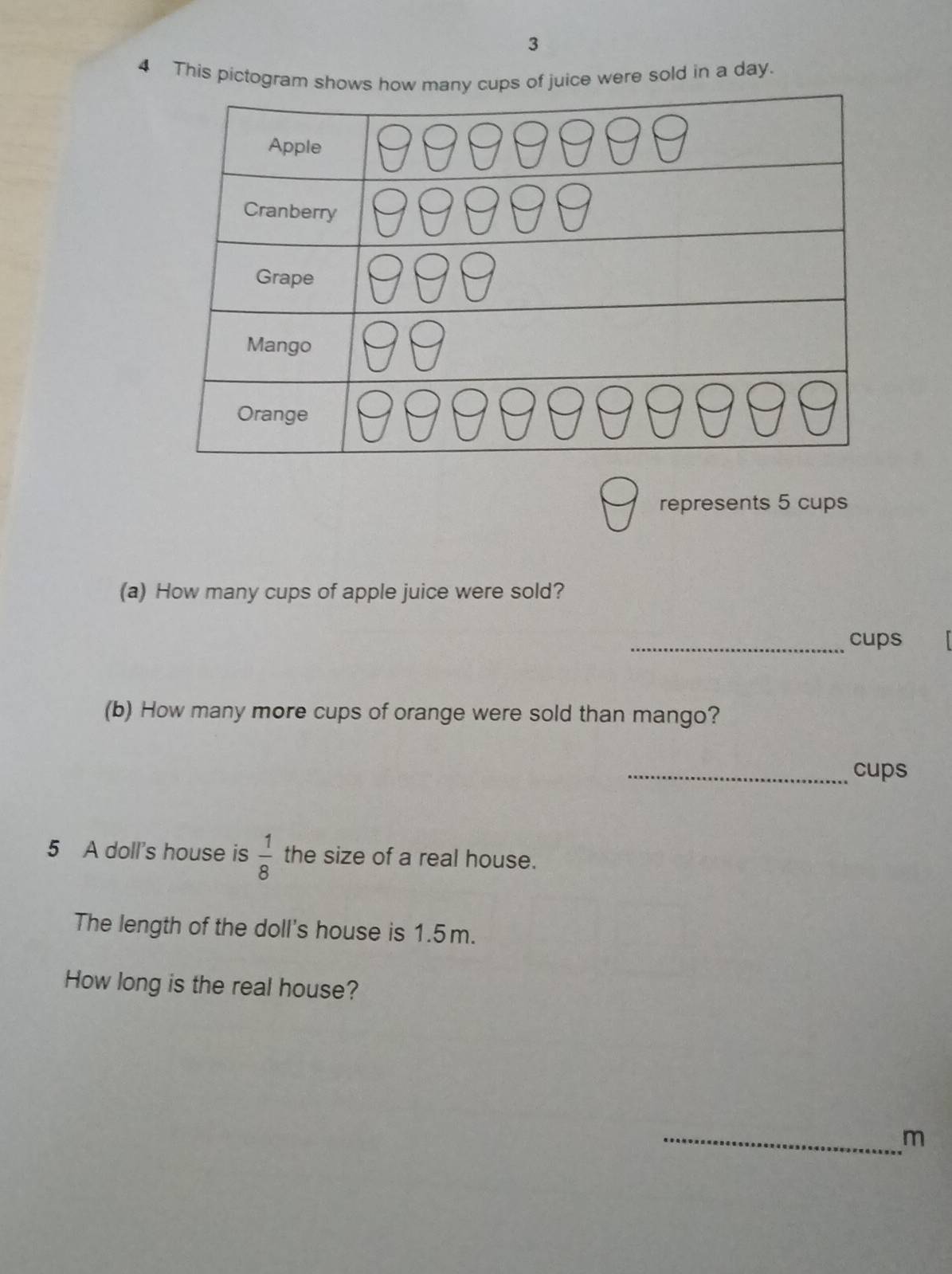 3 
4 This pictogram shops of juice were sold in a day. 
represents 5 cups 
(a) How many cups of apple juice were sold? 
_cups 
(b) How many more cups of orange were sold than mango? 
_cups 
5 A doll's house is  1/8  the size of a real house. 
The length of the doll's house is 1.5m. 
How long is the real house? 
_m