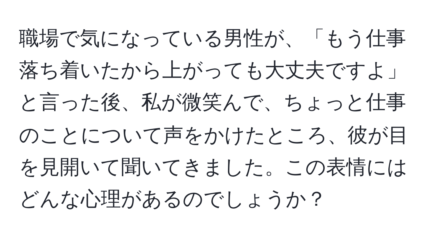 職場で気になっている男性が、「もう仕事落ち着いたから上がっても大丈夫ですよ」と言った後、私が微笑んで、ちょっと仕事のことについて声をかけたところ、彼が目を見開いて聞いてきました。この表情にはどんな心理があるのでしょうか？