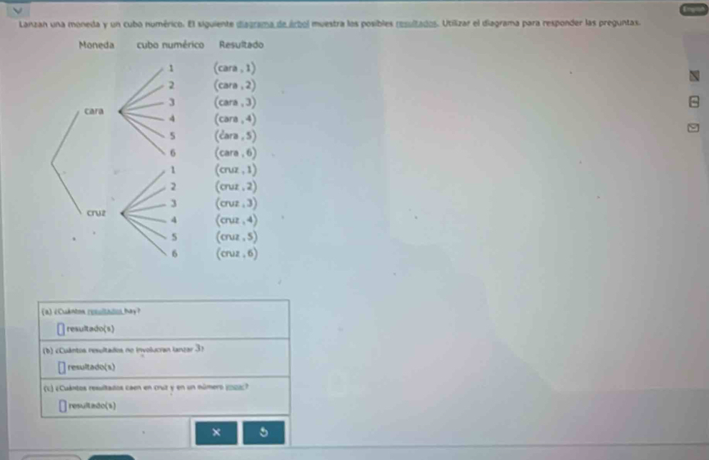 Lanzan una moneda y un cubo numérico. El siguiente diagrama de árbol muestra los posibles resultados. Utilizar el diagrama para responder las preguntas. 
Moneda cubo numérico Resultado 
1 (cara . 1) 
2 (cara , 2) 
3 (cara , 3) 
cara 4 (cara . 4)
5 (čara , 5)
6 (cara. 6)
1 (cruz , 1)
2 (cruz . 2)
3 (cruz . 3) 
cryz (cruz .4) 
4 
s (cruz , 5)
6 (cruz . 6) 
(a) ¿Cuánton reltado hay? 
resultado(s) 
b) «Cuántos resultados no involucran lanzar 3? 
resultado(s) 
(E) ¿Cuántos resultados caen en cruz y en un número (pa 
resultado(s) 
× 5