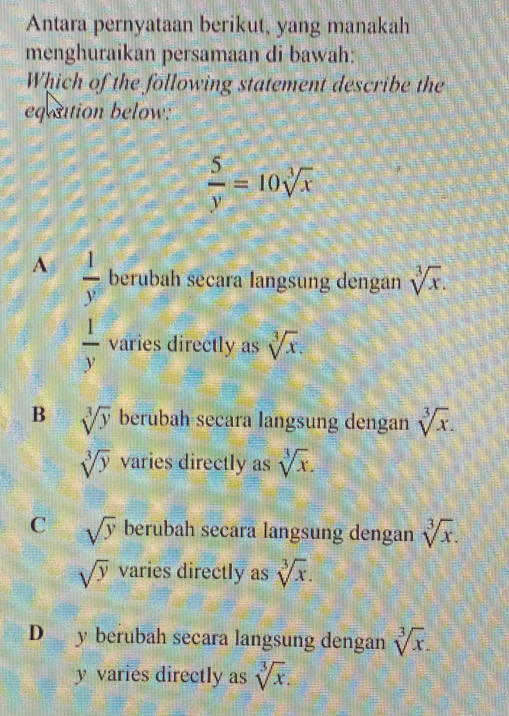 Antara pernyataan berikut, yang manakah
menghuraikan persamaan di bawah:
Which of the following statement describe the
equation below:
 5/y =10sqrt[3](x)
A  1/y^5  berubah secara langsung dengan sqrt[3](x).
 1/y  varies directly as sqrt[3](x).
B sqrt[3](y) berubah secara langsung dengan sqrt[3](x).
sqrt[3](y) varies directly as sqrt[3](x).
C sqrt(y) berubah secara langsung dengan sqrt[3](x).
sqrt(y) varies directly as sqrt[3](x).
D y berubah secara langsung dengan sqrt[3](x).
y varies directly as sqrt[3](x).