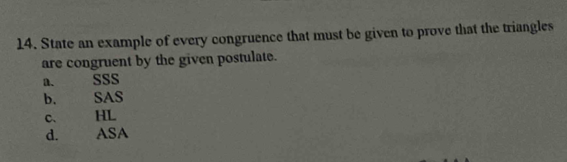 State an example of every congruence that must be given to prove that the triangles
are congruent by the given postulate.
n. SSS
b. SAS
c. HL
d. ASA