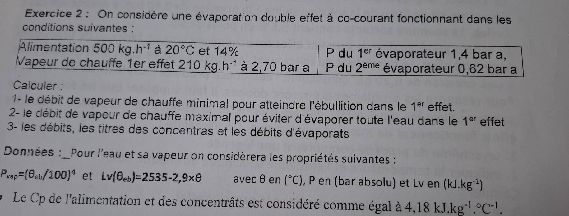 On considère une évaporation double effet à co-courant fonctionnant dans les
conditions suivantes :
Calculer :
1- le débit de vapeur de chauffe minimal pour atteindre l'ébullition dans le 1^(er) effet.
2- le débit de vapeur de chauffe maximal pour éviter d'évaporer toute l'eau dans le 1^(er) effet
3- les débits, les titres des concentras et les débits d'évaporats
Données :_Pour l'eau et sa vapeur on considèrera les propriétés suivantes :
P_vap=(θ _eb/100)^4 et Lv(θ _eb)=2535-2,9* θ avec θen (^circ C) , P en (bar absolu) et Lv en (kJ.kg^(-1))
Le Cp de l'alimentation et des concentrâts est considéré comme égal à 4,18kJ.kg^(-1).^circ C^(-1).