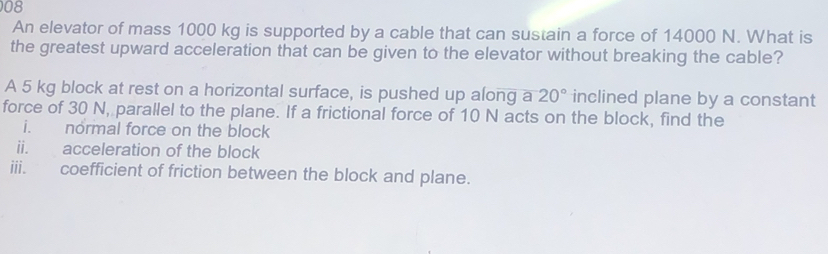 An elevator of mass 1000 kg is supported by a cable that can sustain a force of 14000 N. What is 
the greatest upward acceleration that can be given to the elevator without breaking the cable? 
A 5 kg block at rest on a horizontal surface, is pushed up along a 20° inclined plane by a constant 
force of 30 N, parallel to the plane. If a frictional force of 10 N acts on the block, find the 
i. normal force on the block 
ii. acceleration of the block 
iii. coefficient of friction between the block and plane.