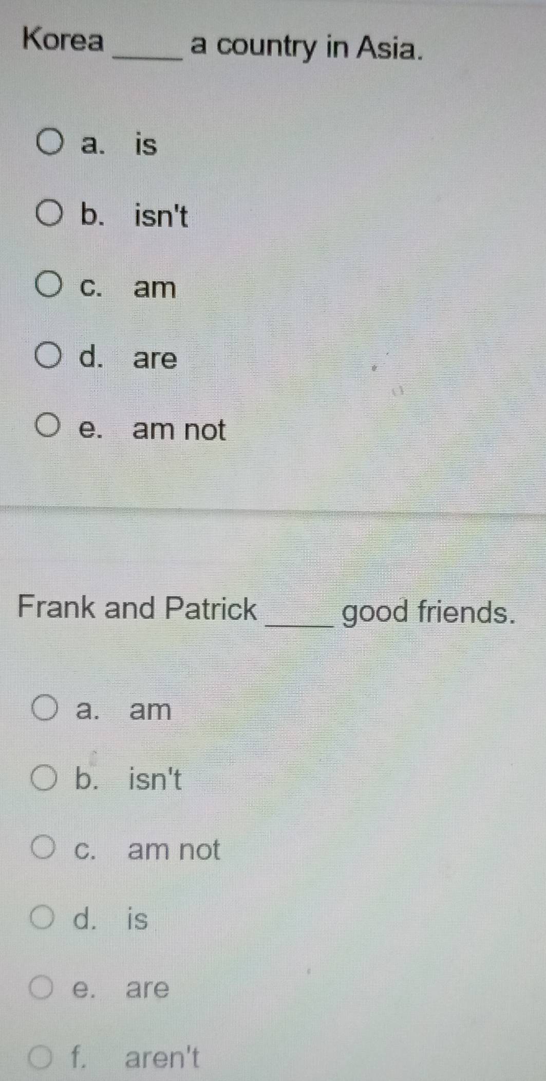 Korea
_a country in Asia.
a. is
b. isn't
c. am
d. are
e. am not
Frank and Patrick_ good friends.
a. am
b. isn't
c. am not
dà is
e. are
f. aren't