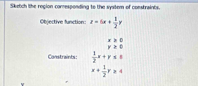 Sketch the region corresponding to the system of constraints. 
Objective function: z=6x+ 1/2 y
x≥ 0
y≥ 0
Constraints:  1/2 x+y≤ 8
x+ 1/2 y≥ 4
v