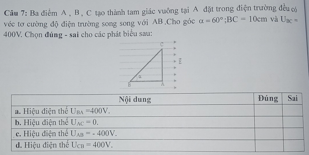 Ba điểm A , B , C tạo thành tam giác vuông tại A đặt trong điện trường đều có
véc tơ cường độ điện trường song song với AB.Cho góc alpha =60°;BC=10cm và U_BC=
400V. Chọn đúng - sai cho các phát biểu sau: