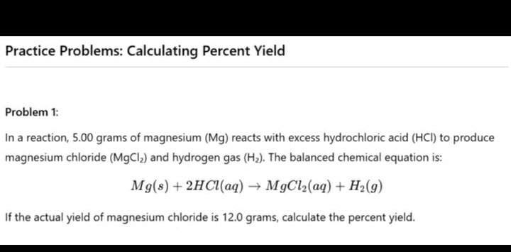 Practice Problems: Calculating Percent Yield 
Problem 1: 
In a reaction, 5.00 grams of magnesium (Mg) reacts with excess hydrochloric acid (HCl) to produce 
magnesium chloride (MgCl_2) and hydrogen gas (H_2). The balanced chemical equation is:
Mg(s)+2HCl(aq)to MgCl_2(aq)+H_2(g)
If the actual yield of magnesium chloride is 12.0 grams, calculate the percent yield.