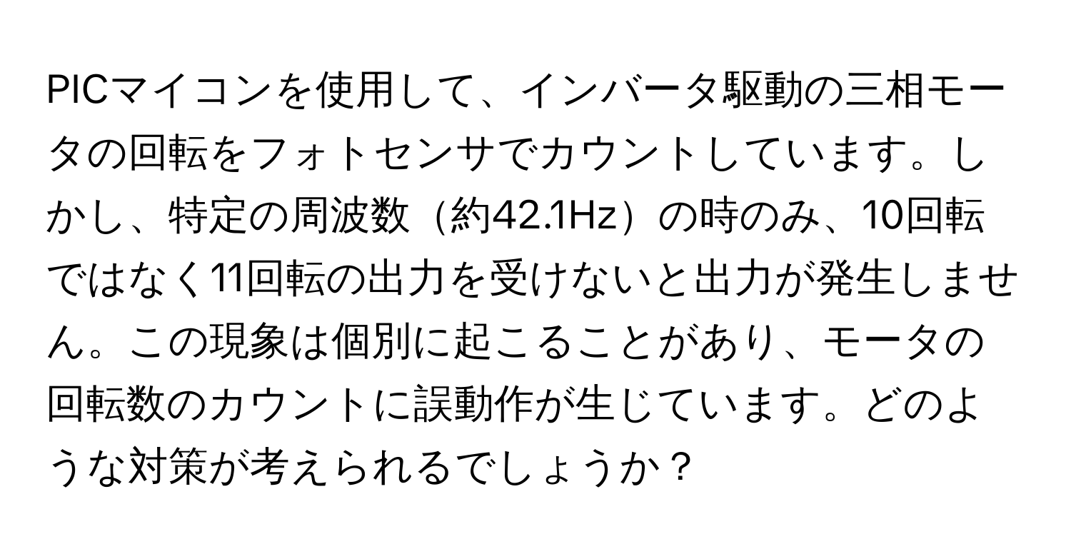 PICマイコンを使用して、インバータ駆動の三相モータの回転をフォトセンサでカウントしています。しかし、特定の周波数約42.1Hzの時のみ、10回転ではなく11回転の出力を受けないと出力が発生しません。この現象は個別に起こることがあり、モータの回転数のカウントに誤動作が生じています。どのような対策が考えられるでしょうか？