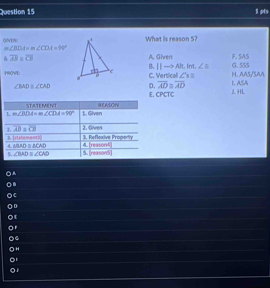 GIVEN:  What is reason 5?
m∠ BDA=m∠ CDA=90°
& overline AB≌ overline CB A. Given F. SAS
B. ||·s >Alt :. Int. ∠ ≌ G. SSS
PROVE: H. AAS/SAA
C. Vertical ∠ 's≌
∠ BAD≌ ∠ CAD
D. overline AD≌ overline AD I. ASA
E. CPCTC J. HL
A
B
C
D
E
F
G
H
J