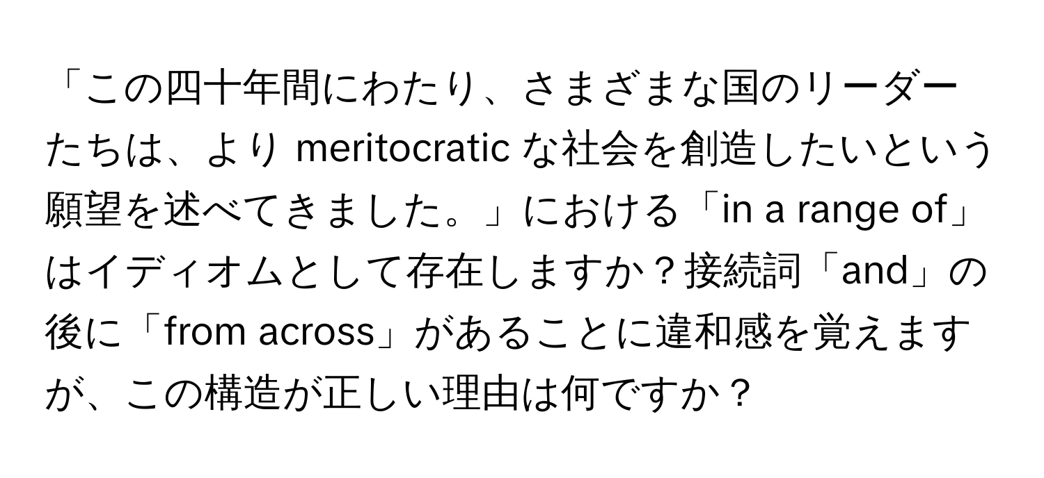 「この四十年間にわたり、さまざまな国のリーダーたちは、より meritocratic な社会を創造したいという願望を述べてきました。」における「in a range of」はイディオムとして存在しますか？接続詞「and」の後に「from across」があることに違和感を覚えますが、この構造が正しい理由は何ですか？