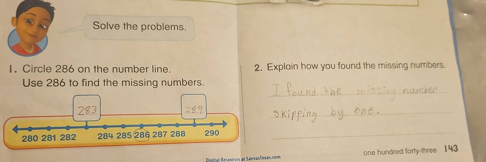 Solve the problems. 
I. Circle 286 on the number line. 2. Explain how you found the missing numbers. 
Use 286 to find the missing numbers. 
_ 
_ 
_ 
Digital Resources at SavvasTexas.com one hundred forty-three 143