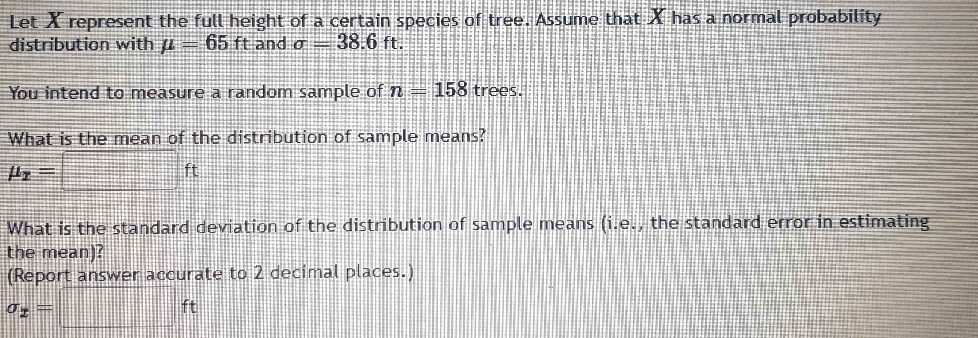 Let X represent the full height of a certain species of tree. Assume that X has a normal probability 
distribution with mu =65ft and sigma =38.6ft. 
You intend to measure a random sample of n=158 trees. 
What is the mean of the distribution of sample means?
mu _x=□ ft
What is the standard deviation of the distribution of sample means (i.e., the standard error in estimating 
the mean)? 
(Report answer accurate to 2 decimal places.)
sigma _x=□ ft