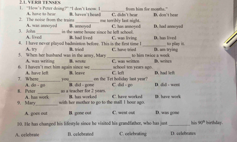 VERB TENSES
_
1. “How’s Peter doing?” “I don’t know. I from him for months.”
A. have to hear B. haven’t heard C. didn't hear D. don't hear
2. The noise from the trains _me terribly last night.
A. was annoyed B. annoyed C. has annoyed D. had annoyed
3. John _in the same house since he left school.
A. lived B. had lived C. was living D. has lived
4. I have never played badminton before. This is the first time I _to play it.
A. try B. tried C. have tried D. am trying
5. When her husband was in the army, Mary _to him twice a week
A. was writing B. wrote C. was written D. writes
6. I haven’t met him again since we _school ten years ago.
A. have left B. leave C. left D. had left
7. Where_ you_ on the Tet holiday last year?
A. do - go B. did - gone C. did - go D. did - went
8. Peter _as a teacher for 2 years.
A. has work B. has worked C. have worked D. have work
9. Mary_ with her mother to go to the mall 1 hour ago.
A. goes out B. gone out C. went out D. was gone
10. He has changed his lifestyle since he visited his grandfather, who has just _his 90^(th) birthday.
A. celebrate B. celebrated C. celebrating D. celebrates