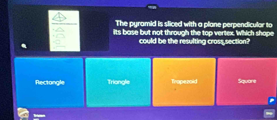 The pyramid is sliced with a plane perpendicular to
its base but not through the top vertex. Which shope
could be the resulting cross section?
Rectangle Triangle Trapezoid Square