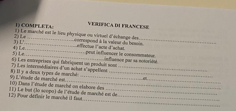 VERIFICA DI FRANCESE 
1) COMPLETA: 
1) Le marché est le lieu physique ou virtuel d'échange des 
2) Le _correspond à la valeur du besoin. 
3) L'_ effectue l’acte d'achat. 
4) Le_ peut influencer le consommateur. 
5) Le. _influence par sa notoriété. 
6) Les entreprises qui fabriquent un produit sont 
7) Les intermédiaires d’un achat s’appellent_ 
8) Il y a deux types de marché:_ 
_ 
9) L'étude de marché est. 
_ 
et . 
10) Dans l'étude de marché on elabore des 
11) Le but (lo scopo) de l'étude de marché est de 
_ 
12) Pour définir le marché il faut._