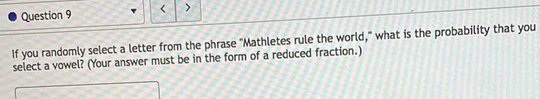 < > 
If you randomly select a letter from the phrase "Mathletes rule the world," what is the probability that you 
select a vowel? (Your answer must be in the form of a reduced fraction.)