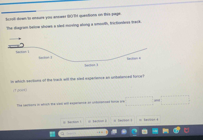 Scroll down to ensure you answer BOTH questions on this page. 
The diagram below shows a sled moving along a smooth, frictionless track. 
In which sections of the track will the sled experience an unbalanced force? 
(1 point) 
The sections in which the sled will experience an unbalanced force are 
and 
:: Section 1 : Section 2 :: Section 3 Section 4 
Search