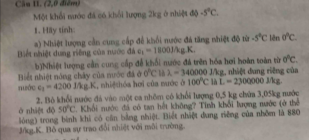 Câu II. (2,0 điểm) 
Một khối nước đá có khối lượng 2kg ở nhiệt độ -5^0C. 
1. Hãy tính: 
a) Nhiệt lượng cần cung cấp để khối nước đá tăng nhiệt độ từ -5°C lên 0°C. 
Biết nhiệt dung riêng của nước đá e_1=1800J/kg.K. 
b)Nhiệt lượng cần cung cấp để khối nước đá trên hóa hơi hoàn toàn từ 0°C. 
Biết nhiệt nóng chảy của nước đá ở 0°C là lambda =340000 J/kg 1, nhiệt dung riêng của 
nước c_2=4200 J/kg.K, nhiệthóa hơi của nước ở 100°C là L=2,00000J/kg. 
2. Bỏ khối nước đá vào một ca nhôm có khối lượng 0,5 kg chứa 3,05kg nước 
ở nhiệt độ 50°C Khối nước đá có tan hết không? Tính khối lượng nước (ở thể 
lỏng) trong bình khi có cần bằng nhiệt. Biết nhiệt dung riêng của nhôm là 880
J/kg.K. Bỏ qua sự trao đổi nhiệt với môi trường.