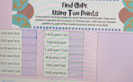 Find Slope
Using Two Points
Instructions: Find the slope for each set of coordinates. Type your
answer in the box as a number or fraction (ex-4/5). As you answer
questions, part of the mystery picture will be revealed