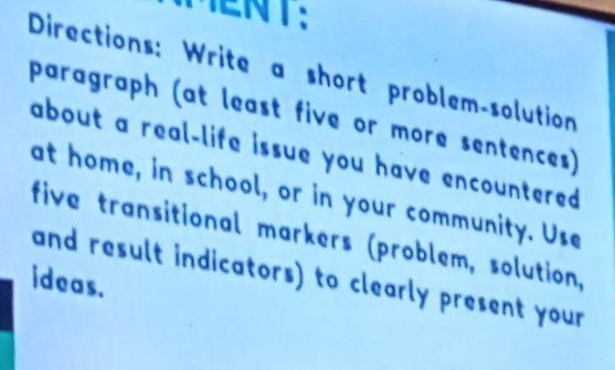 MENT： 
Directions: Write a short problem-solution 
paragraph (at least five or more sentences) 
about a real-life issue you have encountered 
at home, in school, or in your community. Use 
five transitional markers (problem, solution, 
and result indicators) to clearly present your 
ideas.