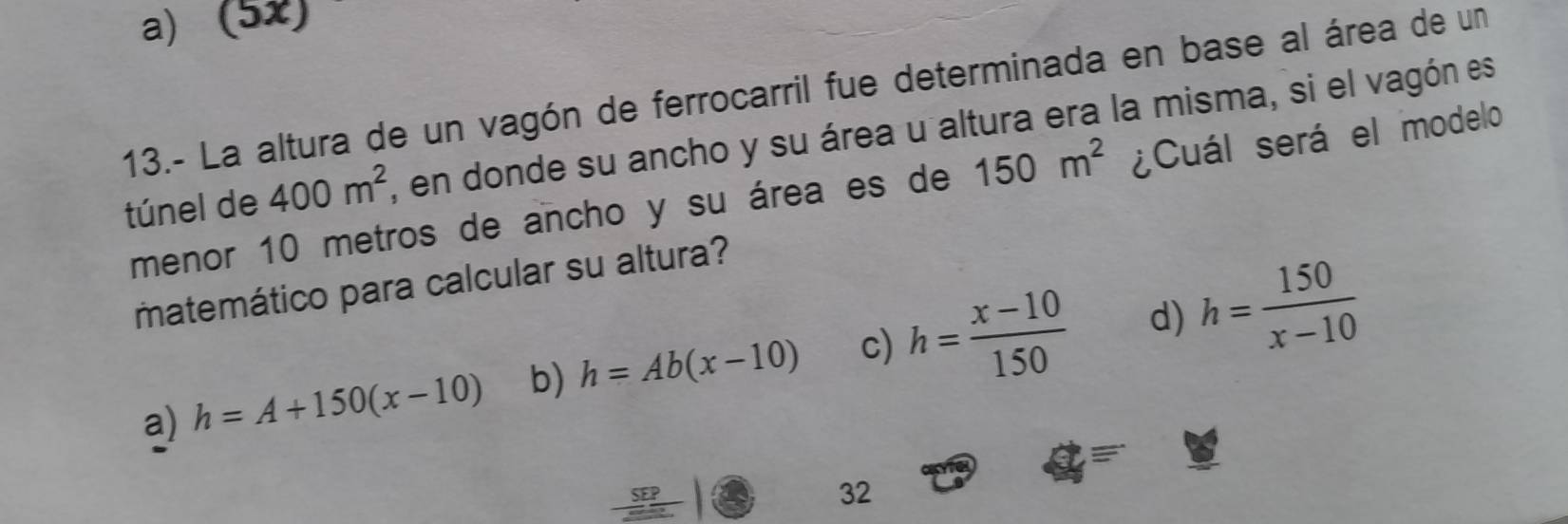 a) (5x)
13.- La altura de un vagón de ferrocarril fue determinada en base al área de un
túnel de 400m^2 , en donde su ancho y su área u altura era la misma, si el vagón es
menor 10 metros de ancho y su área es de 150m^2 ¿Cuál será el modelo
matemático para calcular su altura?
a) h=A+150(x-10) b) h=Ab(x-10) c) h= (x-10)/150  d) h= 150/x-10 
IG
_ SEP 
32