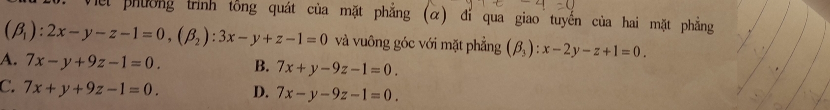 el phường trình tổng quát của mặt phẳng (α) đỉ qua giao tuyến của hai mặt phẳng
(beta _1):2x-y-z-1=0, (beta _2):3x-y+z-1=0 và vuông góc với mặt phẳng (beta _3):x-2y-z+1=0.
A. 7x-y+9z-1=0.
B. 7x+y-9z-1=0.
C. 7x+y+9z-1=0.
D. 7x-y-9z-1=0.