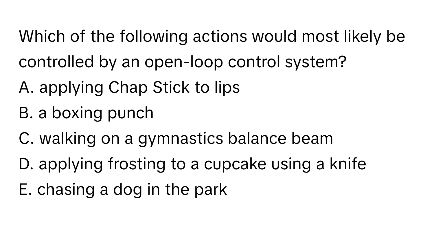 Which of the following actions would most likely be controlled by an open-loop control system?

A. applying Chap Stick to lips
B. a boxing punch
C. walking on a gymnastics balance beam
D. applying frosting to a cupcake using a knife
E. chasing a dog in the park