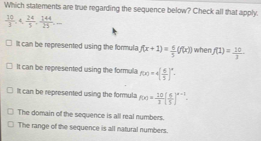 Which statements are true regarding the sequence below? Check all that apply.
 10/3 , 4,  24/5 ,  144/25 ,...
It can be represented using the formula f(x+1)= 6/5 (f(x)) when f(1)= 10/3  ·
It can be represented using the formula f(x)=4( 6/5 )^x.
It can be represented using the formula f(x)= 10/3 ( 6/5 )^x-1.
The domain of the sequence is all real numbers.
The range of the sequence is all natural numbers.