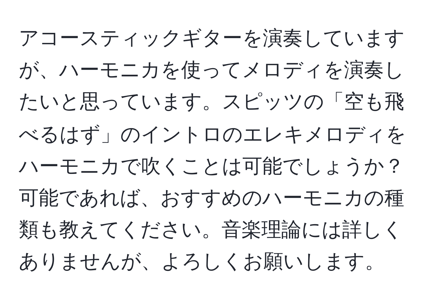 アコースティックギターを演奏していますが、ハーモニカを使ってメロディを演奏したいと思っています。スピッツの「空も飛べるはず」のイントロのエレキメロディをハーモニカで吹くことは可能でしょうか？ 可能であれば、おすすめのハーモニカの種類も教えてください。音楽理論には詳しくありませんが、よろしくお願いします。