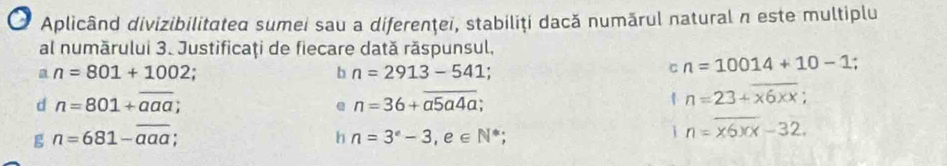 Aplicând divizibilitated sumei sau a diferenţei, stabiliţi dacă numărul natural n este multiplu 
al numărului 3. Justificaţi de fiecare dată răspunsul, 
a n=801+1002
b n=2913-541; 
C n=10014+10-1
d n=801+overline aaa; 
e n=36+overline a5a4a;
n=23+x6xx
g n=681-overline aaa; 
h n=3°-3, e∈ N^*; 
i n=x6xx-32.