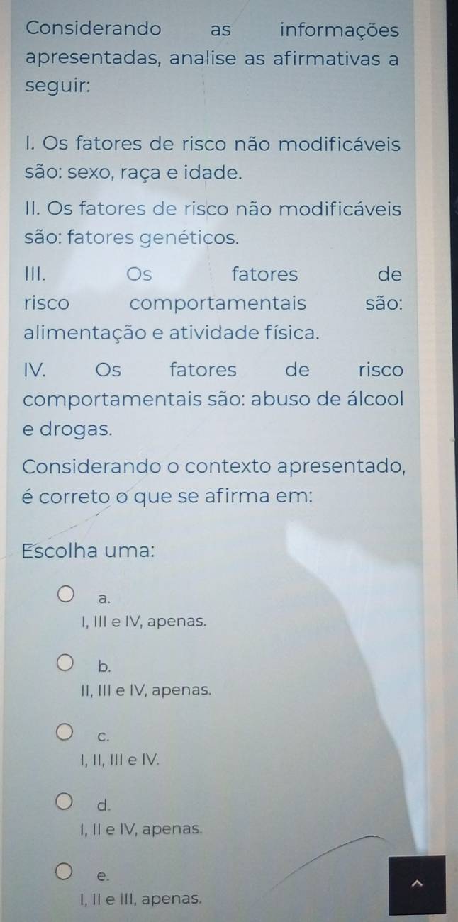 Considerando as informações
apresentadas, analise as afirmativas a
seguir:
I. Os fatores de risco não modificáveis
são: sexo, raça e idade.
II. Os fatores de risco não modificáveis
são: fatores genéticos.
III. Os fatores de
risco comportamentais são:
alimentação e atividade física.
IV. Os fatores de risco
comportamentais são: abuso de álcool
e drogas.
Considerando o contexto apresentado,
é correto o que se afirma em:
Escolha uma:
a.
I, III e IV, apenas.
b.
II, III e IV, apenas.
C.
I, I, Ⅲe IV.
d.
I, II e IV, apenas.
e.
^
I, II e III, apenas.